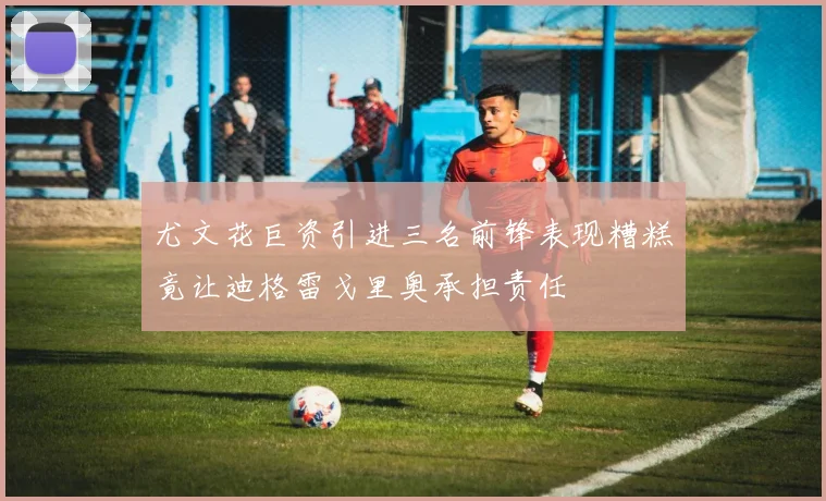 尤文花巨资引进三名前锋表现糟糕竟让迪格雷戈里奥承担责任
