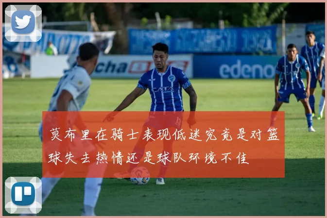 莫布里在骑士表现低迷究竟是对篮球失去热情还是球队环境不佳