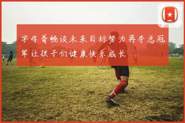 字母哥畅谈未来目标努力再夺总冠军让孩子们健康快乐成长