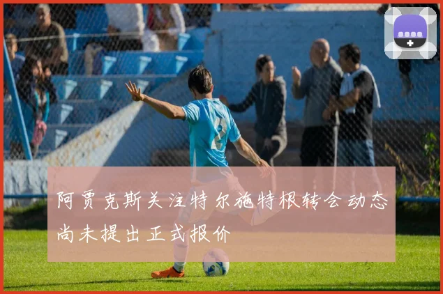 阿贾克斯关注特尔施特根转会动态尚未提出正式报价