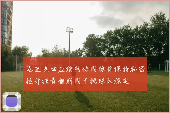 恩里克回应续约传闻称将保持私密性并指责假新闻干扰球队稳定