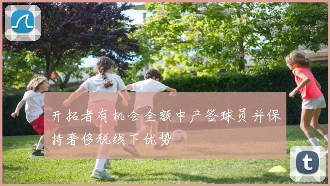 开拓者有机会全额中产签球员并保持奢侈税线下优势