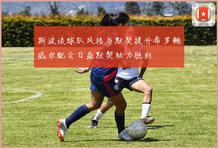 斯波谈球队风格与默契提升希罗鲍威尔配合日益默契助力胜利