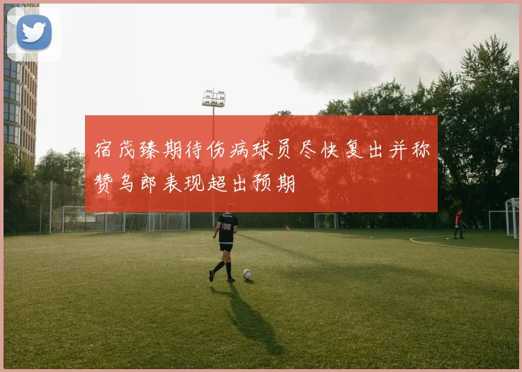宿茂臻期待伤病球员尽快复出并称赞乌郎表现超出预期