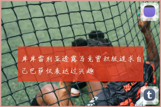 库库雷利亚透露马竞曾积极追求自己巴萨仅表达过兴趣