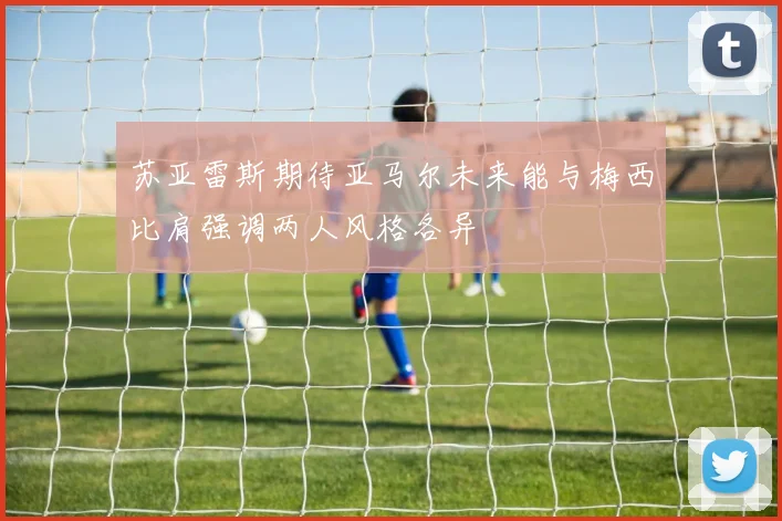 苏亚雷斯期待亚马尔未来能与梅西比肩强调两人风格各异