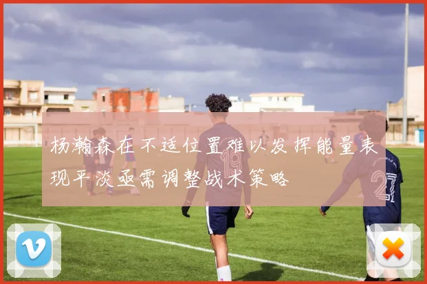 杨瀚森在不适位置难以发挥能量表现平淡亟需调整战术策略