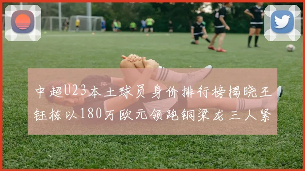 中超U23本土球员身价排行榜揭晓王钰栋以180万欧元领跑铜梁龙三人紧随其后