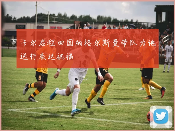 卡尔启程回国纳格尔斯曼带队为他送行表达祝福