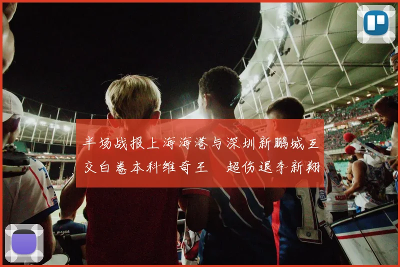 半场战报上海海港与深圳新鹏城互交白卷本科维奇王燊超伤退李新翔错失良机
