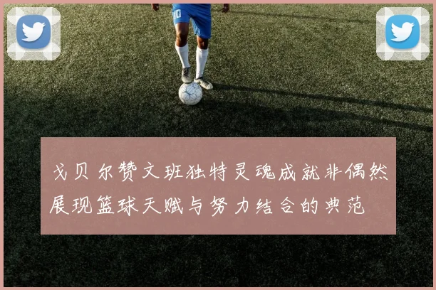 戈贝尔赞文班独特灵魂成就非偶然展现篮球天赋与努力结合的典范