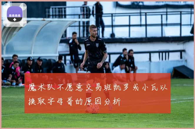 魔术队不愿意交易班凯罗或小瓦以换取字母哥的原因分析
