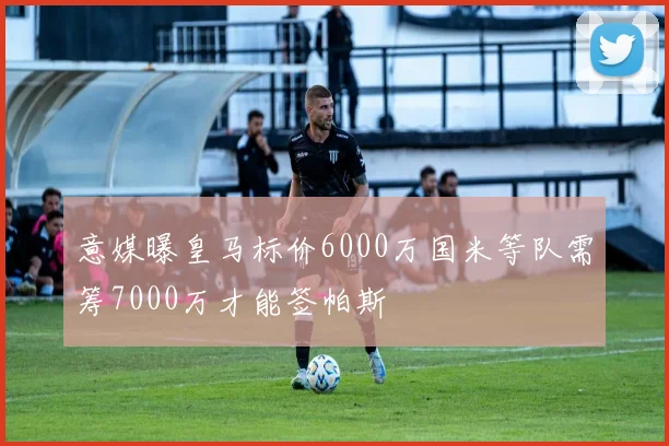 意媒曝皇马标价6000万国米等队需筹7000万才能签帕斯
