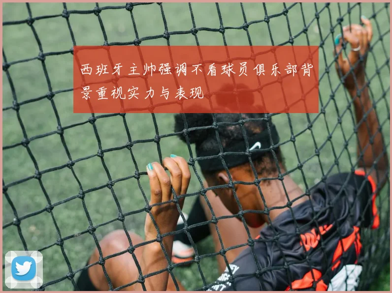 西班牙主帅强调不看球员俱乐部背景重视实力与表现