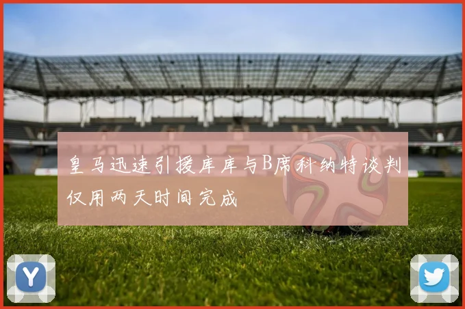 皇马迅速引援库库与B席科纳特谈判仅用两天时间完成