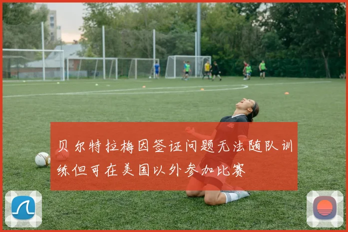 贝尔特拉梅因签证问题无法随队训练但可在美国以外参加比赛