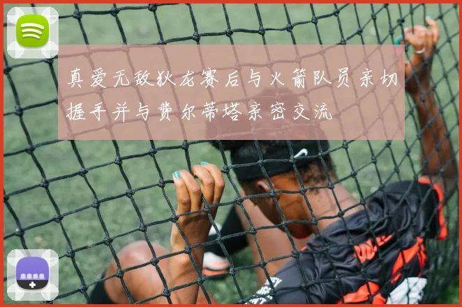 真爱无敌狄龙赛后与火箭队员亲切握手并与费尔蒂塔亲密交流