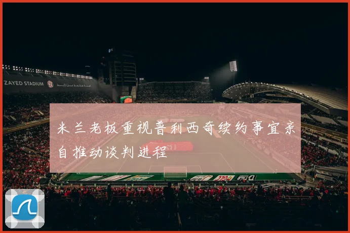 米兰老板重视普利西奇续约事宜亲自推动谈判进程