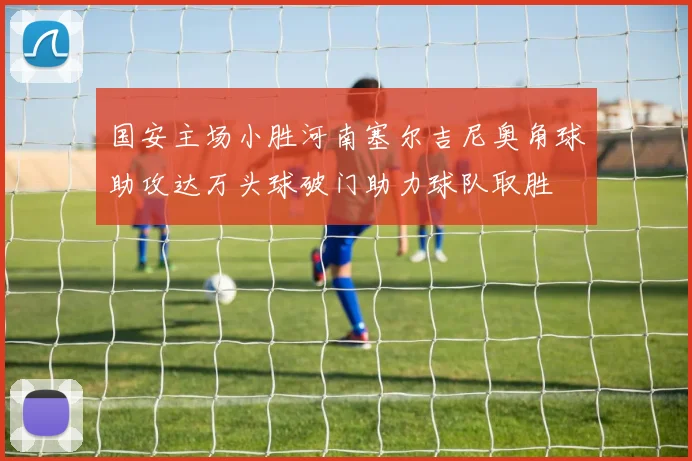 国安主场小胜河南塞尔吉尼奥角球助攻达万头球破门助力球队取胜