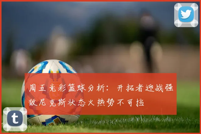 周五竞彩篮球分析：开拓者迎战强敌尼克斯状态火热势不可挡
