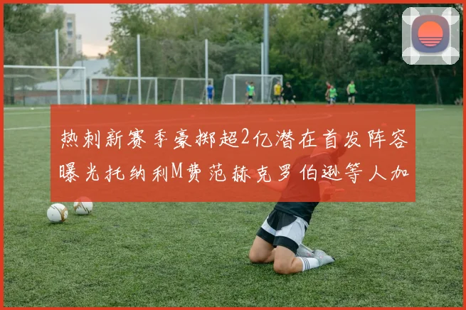 热刺新赛季豪掷超2亿潜在首发阵容曝光托纳利M费范赫克罗伯逊等人加盟