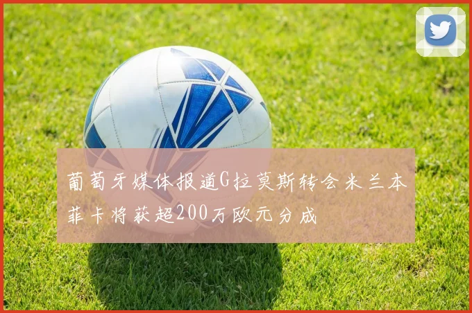 葡萄牙媒体报道G拉莫斯转会米兰本菲卡将获超200万欧元分成