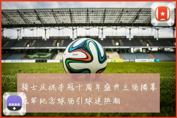 骑士庆祝夺冠十周年盛典主场揭幕冠军纪念球场引球迷热潮
