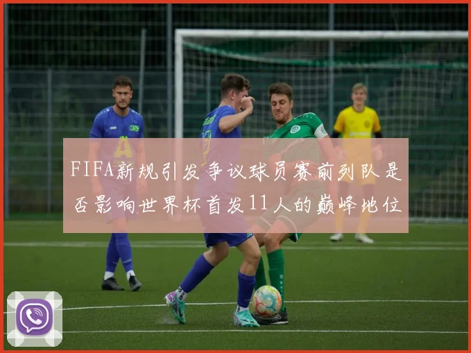 FIFA新规引发争议球员赛前列队是否影响世界杯首发11人的巅峰地位