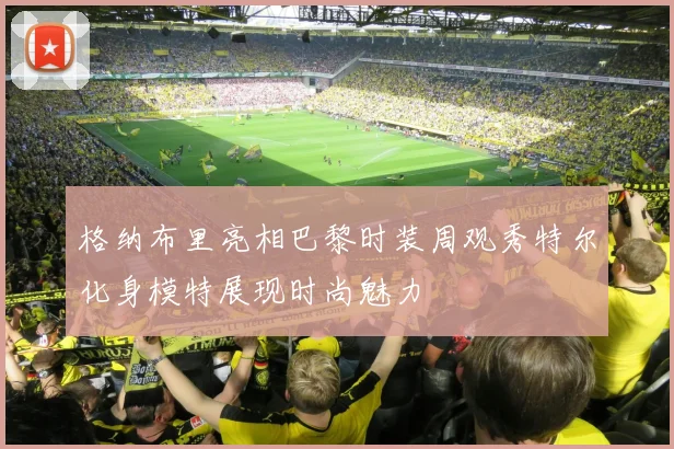 格纳布里亮相巴黎时装周观秀特尔化身模特展现时尚魅力