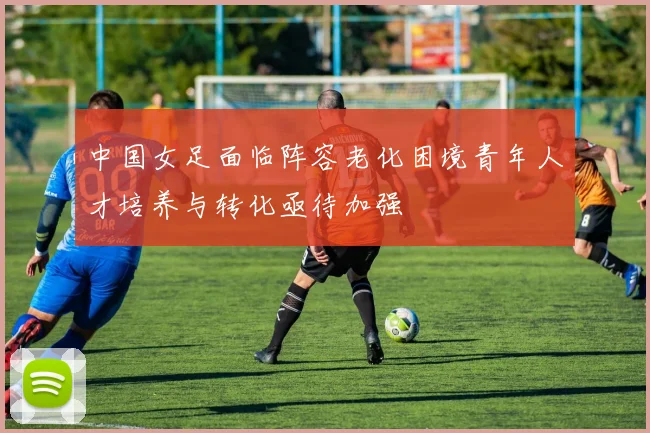 中国女足面临阵容老化困境青年人才培养与转化亟待加强