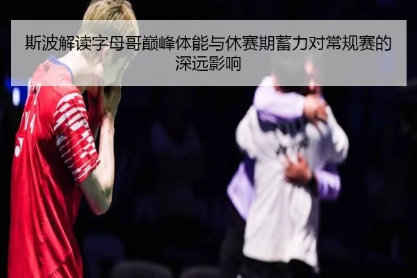 斯波解读字母哥巅峰体能与休赛期蓄力对常规赛的深远影响 - NBA